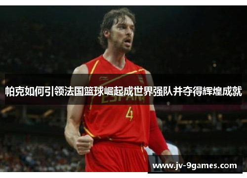帕克如何引领法国篮球崛起成世界强队并夺得辉煌成就