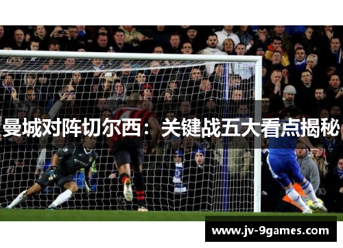 曼城对阵切尔西:关键战五大看点揭秘 曼城对阵切尔西:关键战五大看点揭秘