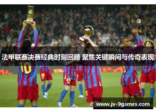 法甲联赛决赛经典时刻回顾 聚焦关键瞬间与传奇表现 法甲联赛决赛经典时刻回顾 聚焦关键瞬间与传奇表现