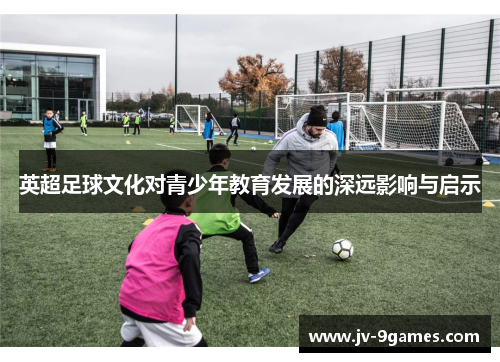 英超足球文化对青少年教育发展的深远影响与启示