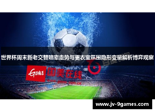 世界杯周末新老交替赔率走势与更衣室氛围隐形变量解析博弈观察