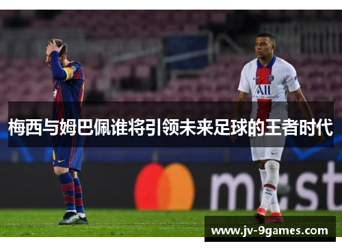 梅西与姆巴佩谁将引领未来足球的王者时代