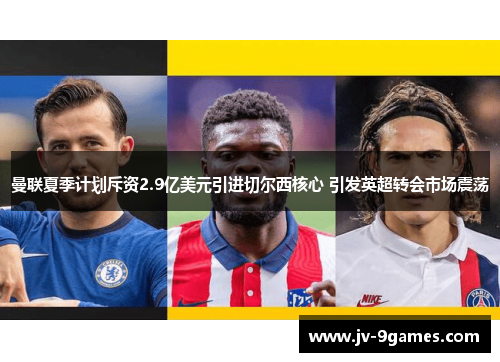 曼联夏季计划斥资2.9亿美元引进切尔西核心 引发英超转会市场震荡