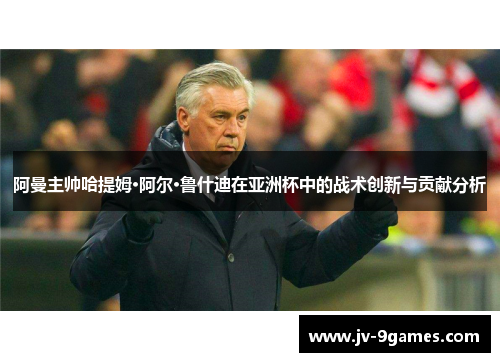 阿曼主帅哈提姆·阿尔·鲁什迪在亚洲杯中的战术创新与贡献分析 阿曼主帅哈提姆·阿尔·鲁什迪在亚洲杯中的战术创新与贡献分析